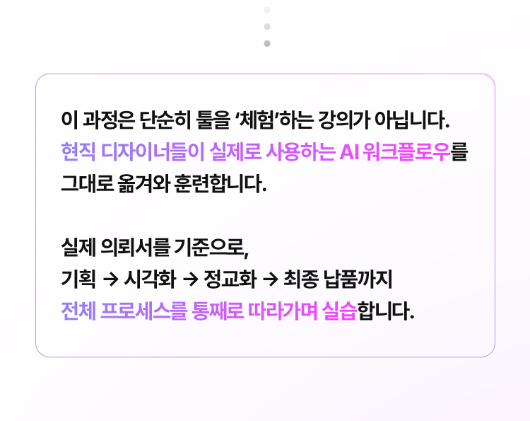 이 과정은 단순히 툴을 체험하는 강의가 아닙니다. 현직 디자이너들이 실제로 사용하는 AI 워크플로우를 그대로 옮겨와 훈련합니다. 실제 의뢰서를 기준으로, 기획→시각화→정교화→최종 납품까지 전체 프로세스를 통째로 따라가며 실습합니다.